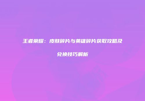 王者荣耀：皮肤碎片与英雄碎片获取攻略及兑换技巧解析