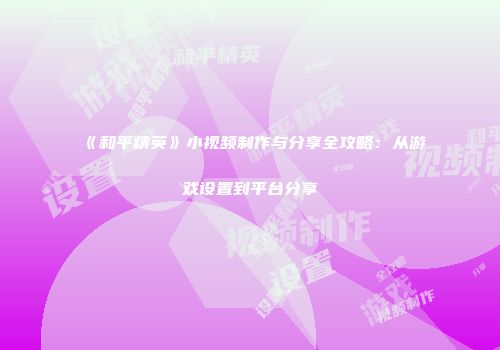 《和平精英》小视频制作与分享全攻略：从游戏设置到平台分享