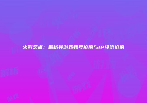 火影忍者：解析其游戏账号价值与IP经济价值