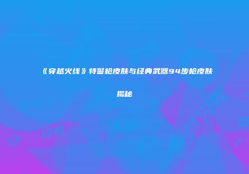 《穿越火线》特警枪皮肤与经典武器94步枪皮肤揭秘
