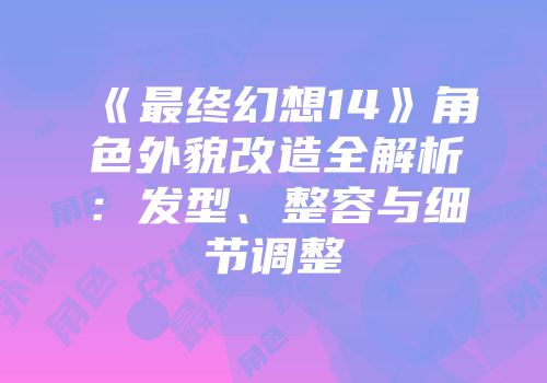 《最终幻想14》角色外貌改造全解析：发型、整容与细节调整