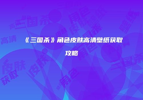 《三国杀》角色皮肤高清壁纸获取攻略