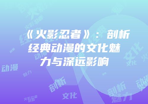 《火影忍者》：剖析经典动漫的文化魅力与深远影响