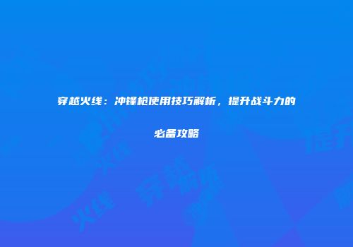 穿越火线：冲锋枪使用技巧解析，提升战斗力的必备攻略