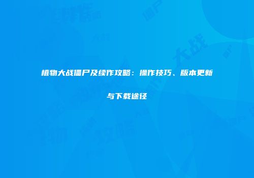 植物大战僵尸及续作攻略：操作技巧、版本更新与下载途径