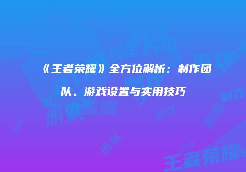 《王者荣耀》全方位解析：制作团队、游戏设置与实用技巧