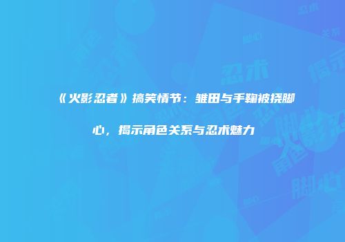 《火影忍者》搞笑情节：雏田与手鞠被挠脚心，揭示角色关系与忍术魅力