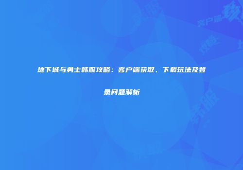 地下城与勇士韩服攻略：客户端获取、下载玩法及登录问题解析