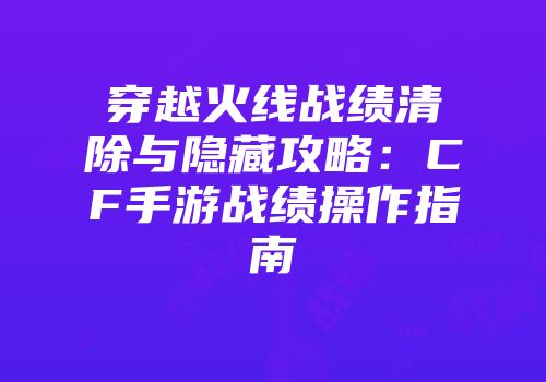 穿越火线战绩清除与隐藏攻略：CF手游战绩操作指南