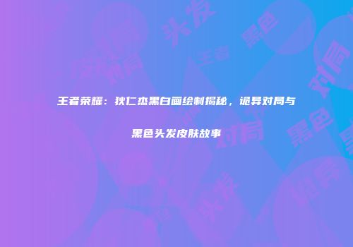 王者荣耀：狄仁杰黑白画绘制揭秘，诡异对局与黑色头发皮肤故事