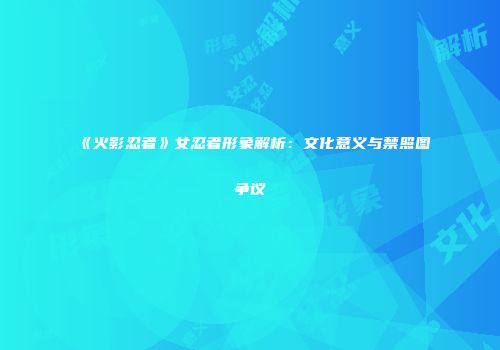 《火影忍者》女忍者形象解析：文化意义与禁照图争议