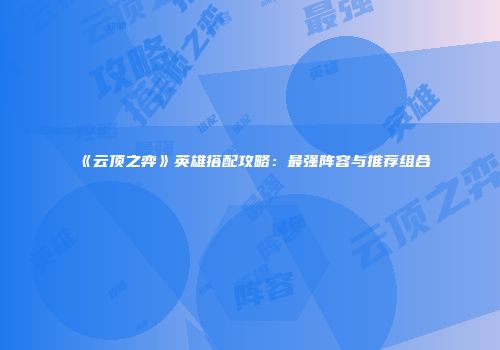《云顶之弈》英雄搭配攻略：最强阵容与推荐组合