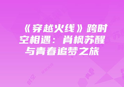 《穿越火线》跨时空相遇：肖枫苏醒与青春追梦之旅