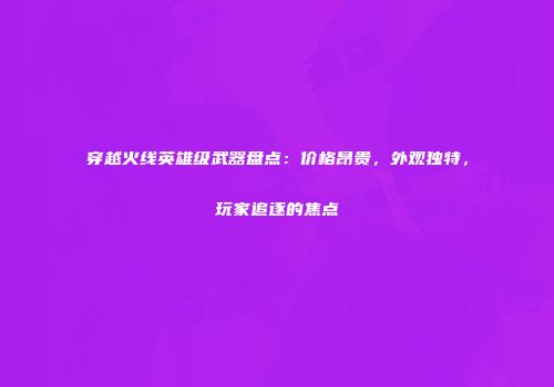 穿越火线英雄级武器盘点：价格昂贵，外观独特，玩家追逐的焦点