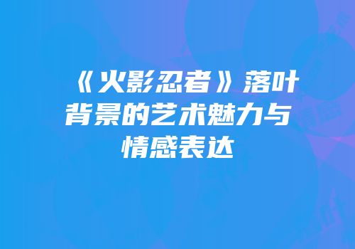 《火影忍者》落叶背景的艺术魅力与情感表达