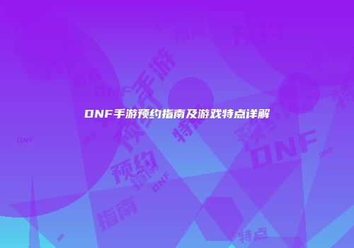 DNF手游预约指南及游戏特点详解