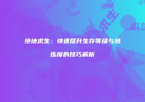 绝地求生：快速提升生存等级与熟练度的技巧解析
