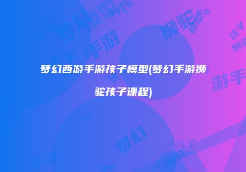 梦幻西游手游孩子模型(梦幻手游狮驼孩子课程)