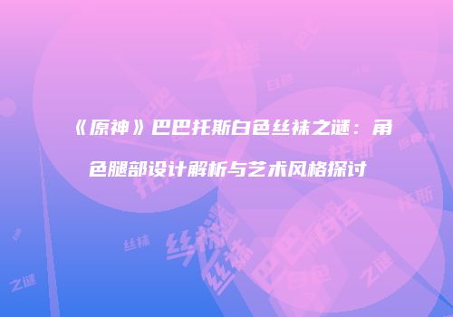 《原神》巴巴托斯白色丝袜之谜：角色腿部设计解析与艺术风格探讨