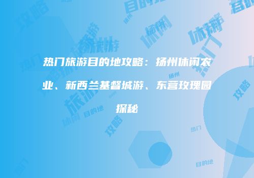 热门旅游目的地攻略：扬州休闲农业、新西兰基督城游、东营玫瑰园探秘