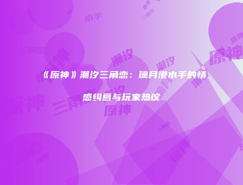 《原神》潮汐三角恋：璃月港水手的情感纠葛与玩家热议