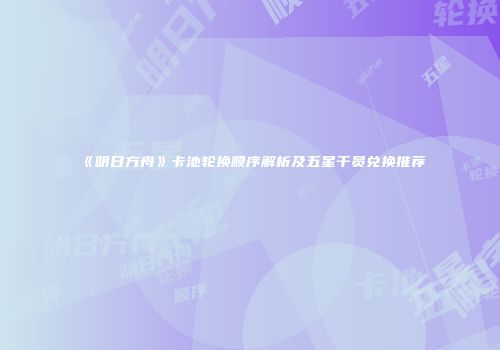 《明日方舟》卡池轮换顺序解析及五星干员兑换推荐