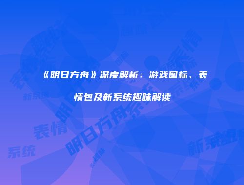 《明日方舟》深度解析：游戏图标、表情包及新系统趣味解读