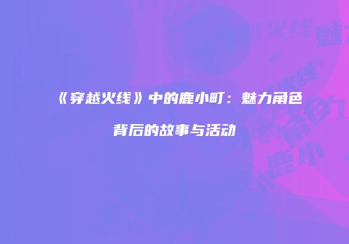 《穿越火线》中的鹿小町：魅力角色背后的故事与活动