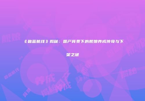 《碧蓝航线》揭秘：国产背景下的舰娘养成传奇与下架之谜