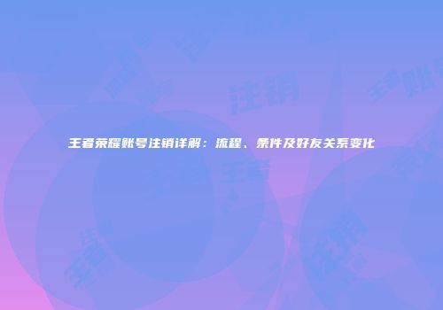 王者荣耀账号注销详解：流程、条件及好友关系变化