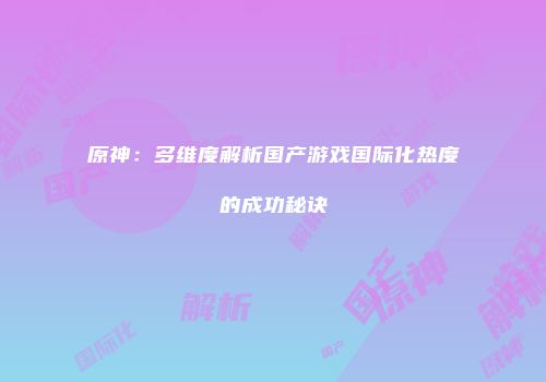 原神：多维度解析国产游戏国际化热度的成功秘诀