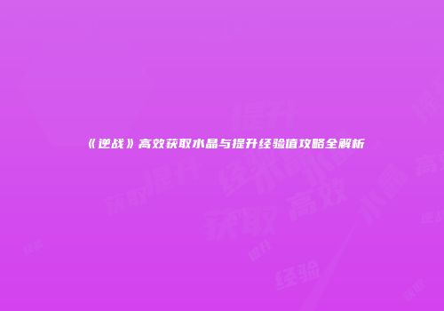 《逆战》高效获取水晶与提升经验值攻略全解析