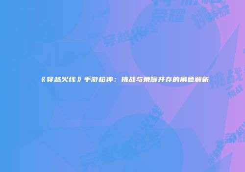 《穿越火线》手游枪神：挑战与荣耀并存的角色解析