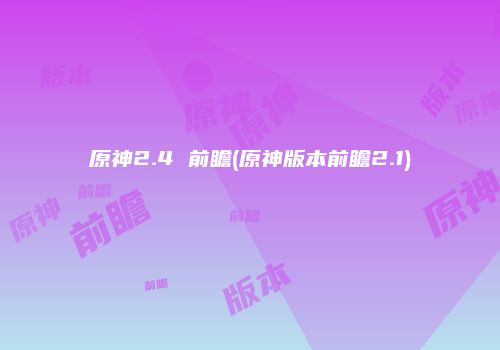 原神2.4 前瞻(原神版本前瞻2.1)
