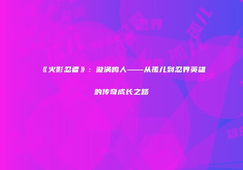 《火影忍者》：漩涡鸣人——从孤儿到忍界英雄的传奇成长之路