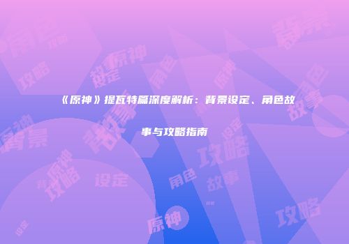 《原神》提瓦特篇深度解析：背景设定、角色故事与攻略指南