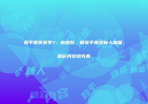 和平精英赛季7：新皮肤、精英手册及新人加盟，精彩内容抢先看