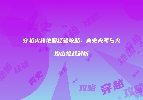 穿越火线地图经验攻略：青史光明与火焰山挑战解析