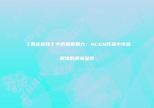 《碧蓝航线》中的和服魅力：ACGN作品中传统服饰的美丽呈现