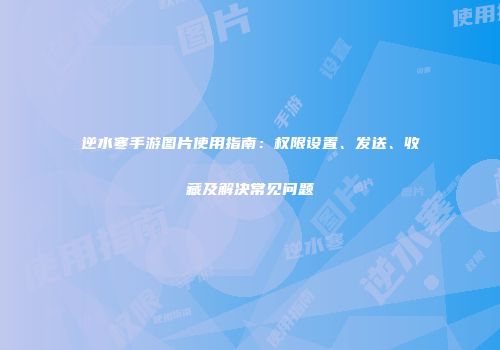 逆水寒手游图片使用指南：权限设置、发送、收藏及解决常见问题