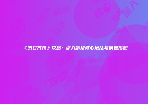 《明日方舟》攻略：深入解析核心玩法与角色搭配
