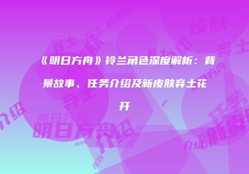 《明日方舟》铃兰角色深度解析：背景故事、任务介绍及新皮肤弃土花开
