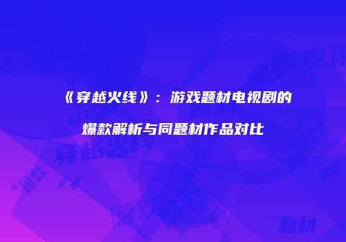 《穿越火线》：游戏题材电视剧的爆款解析与同题材作品对比