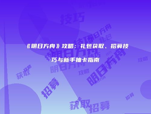 《明日方舟》攻略：礼包获取、招募技巧与新手抽卡指南