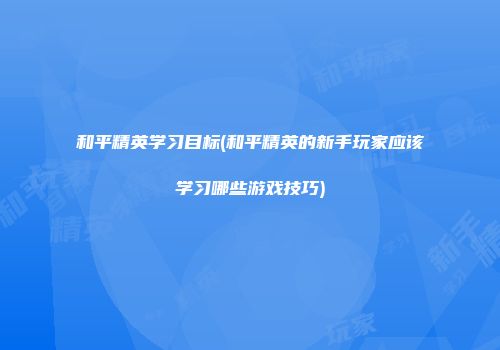 和平精英学习目标(和平精英的新手玩家应该学习哪些游戏技巧)