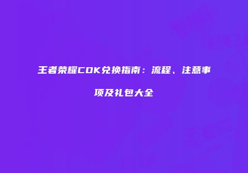 王者荣耀CDK兑换指南：流程、注意事项及礼包大全