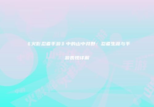 《火影忍者手游》中的山中井野：忍者生涯与手游表现详解