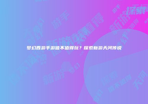 梦幻西游手游值不值得玩？探索新游天河传说