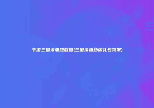 手游三国杀老版截图(三国杀移动版礼包领取)