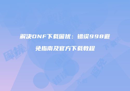 解决DNF下载困扰：错误998避免指南及官方下载教程